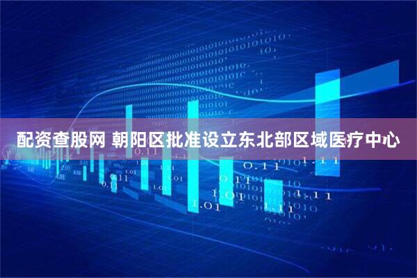 配资查股网 朝阳区批准设立东北部区域医疗中心