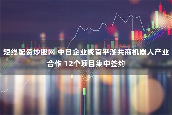 短线配资炒股网 中日企业聚首平湖共商机器人产业合作 12个项目集中签约