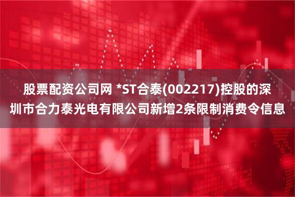 股票配资公司网 *ST合泰(002217)控股的深圳市合力泰光电有限公司新增2条限制消费令信息