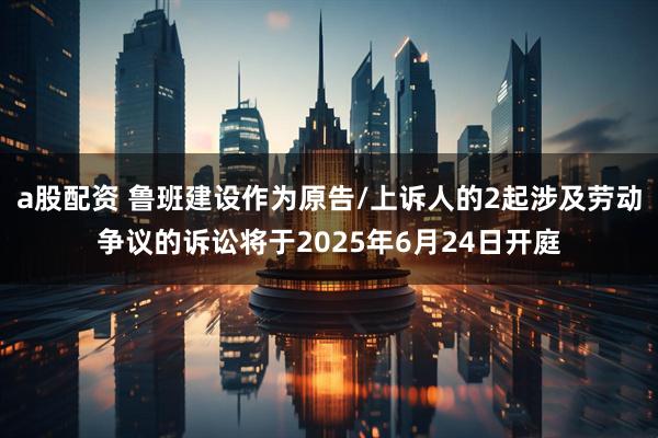 a股配资 鲁班建设作为原告/上诉人的2起涉及劳动争议的诉讼将于2025年6月24日开庭