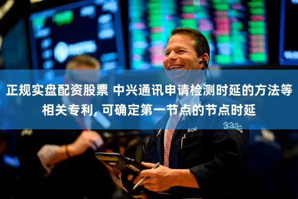 正规实盘配资股票 中兴通讯申请检测时延的方法等相关专利, 可确定第一节点的节点时延