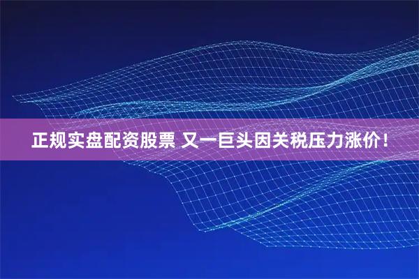 正规实盘配资股票 又一巨头因关税压力涨价！