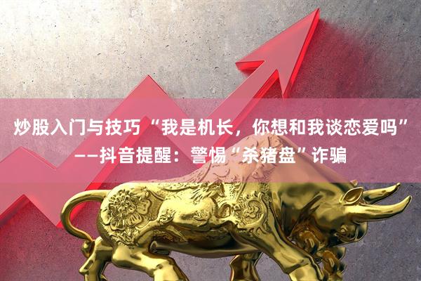 炒股入门与技巧 “我是机长，你想和我谈恋爱吗”——抖音提醒：警惕“杀猪盘”诈骗