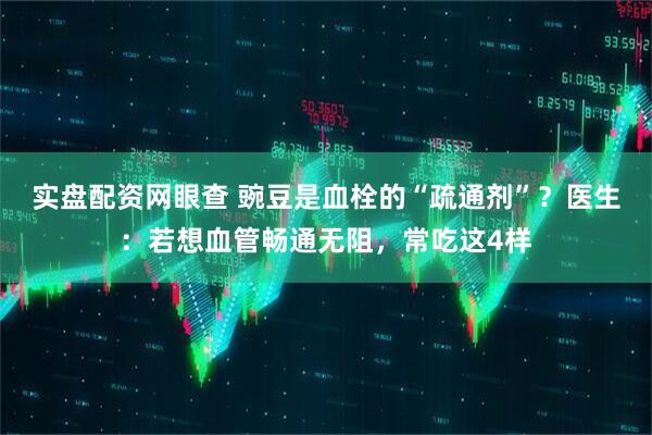 实盘配资网眼查 豌豆是血栓的“疏通剂”？医生：若想血管畅通无阻，常吃这4样