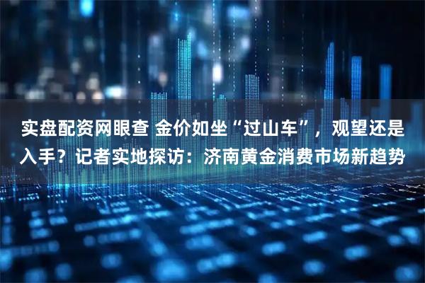实盘配资网眼查 金价如坐“过山车”，观望还是入手？记者实地探访：济南黄金消费市场新趋势