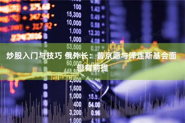 炒股入门与技巧 俄外长：普京愿与泽连斯基会面 但有前提
