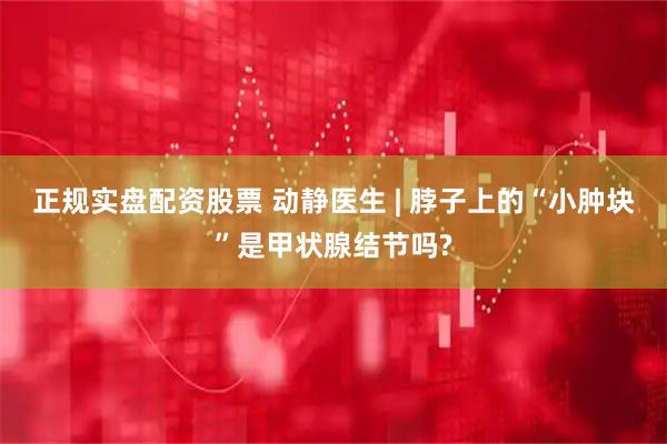 正规实盘配资股票 动静医生 | 脖子上的“小肿块”是甲状腺结节吗?