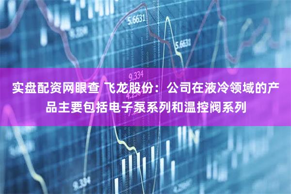 实盘配资网眼查 飞龙股份：公司在液冷领域的产品主要包括电子泵系列和温控阀系列