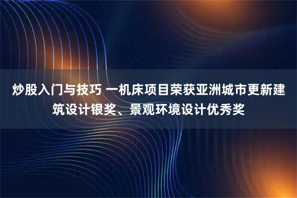 炒股入门与技巧 一机床项目荣获亚洲城市更新建筑设计银奖、景观环境设计优秀奖