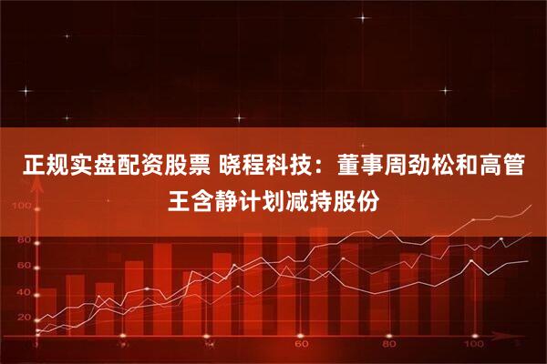 正规实盘配资股票 晓程科技：董事周劲松和高管王含静计划减持股份