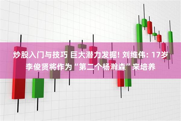 炒股入门与技巧 巨大潜力发掘! 刘维伟: 17岁李俊贤将作为“第二个杨瀚森”来培养