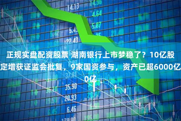 正规实盘配资股票 湖南银行上市梦稳了?10亿股定增获证监会批复,9家国资参与,资产已超6000亿