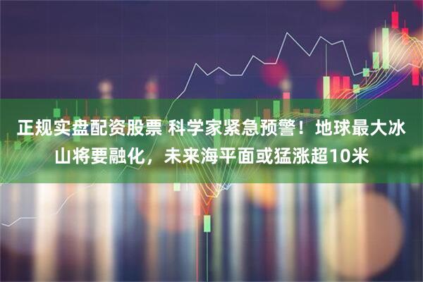 正规实盘配资股票 科学家紧急预警！地球最大冰山将要融化，未来海平面或猛涨超10米
