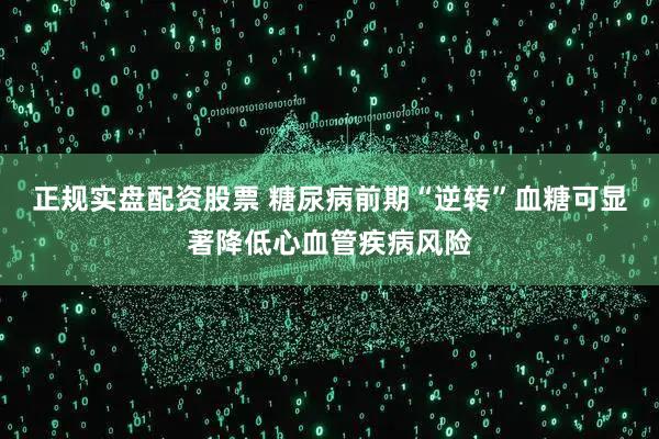 正规实盘配资股票 糖尿病前期“逆转”血糖可显著降低心血管疾病风险