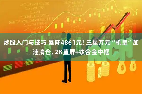 炒股入门与技巧 暴降4861元! 三星万元“机皇”加速清仓, 2K直屏+钛合金中框