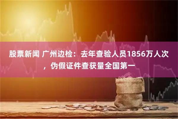 股票新闻 广州边检：去年查验人员1856万人次，伪假证件查获量全国第一