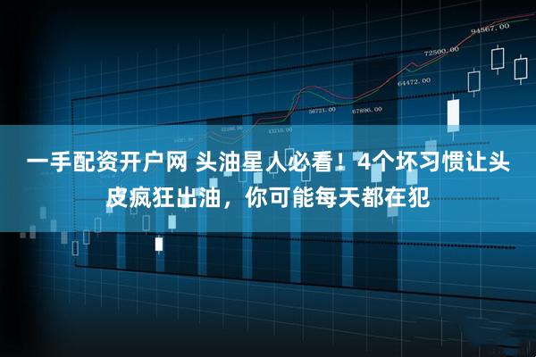 一手配资开户网 头油星人必看！4个坏习惯让头皮疯狂出油，你可能每天都在犯