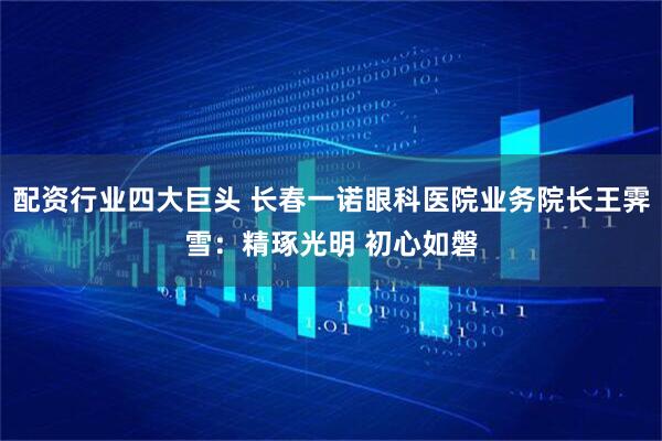 配资行业四大巨头 长春一诺眼科医院业务院长王霁雪：精琢光明 初心如磐