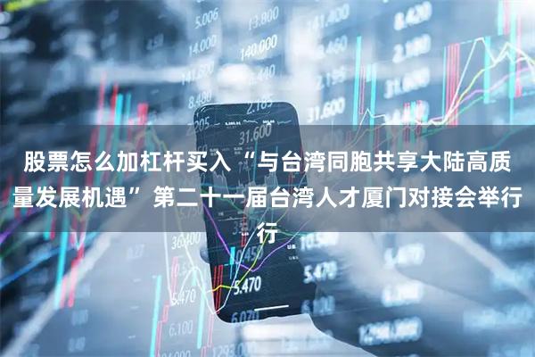 股票怎么加杠杆买入 “与台湾同胞共享大陆高质量发展机遇” 第二十一届台湾人才厦门对接会举行