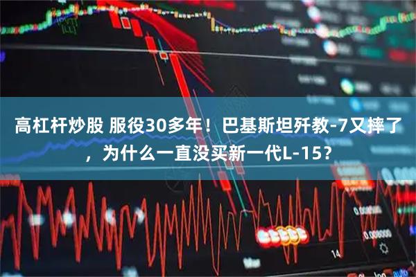高杠杆炒股 服役30多年！巴基斯坦歼教-7又摔了，为什么一直没买新一代L-15？