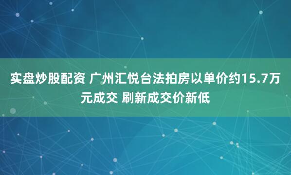 实盘炒股配资 广州汇悦台法拍房以单价约15.7万元成交 刷新成交价新低