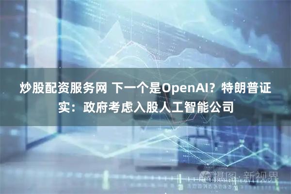 炒股配资服务网 下一个是OpenAI？特朗普证实：政府考虑入股人工智能公司