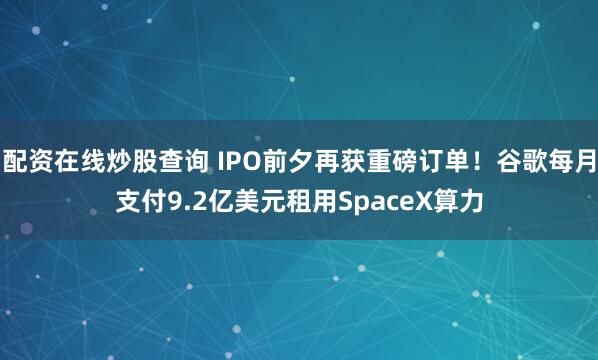 配资在线炒股查询 IPO前夕再获重磅订单!谷歌每月支付9.2亿美元租用SpaceX算力