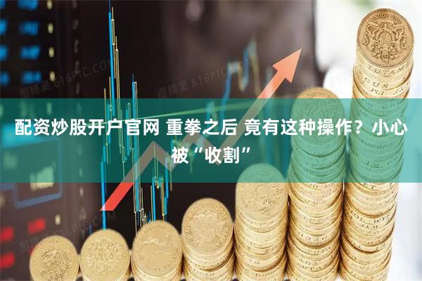配资炒股开户官网 重拳之后 竟有这种操作？小心被“收割”