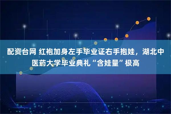 配资台网 红袍加身左手毕业证右手抱娃，湖北中医药大学毕业典礼“含娃量”极高