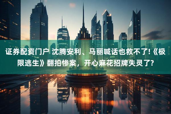证券配资门户 沈腾安利、马丽喊话也救不了!《极限逃生》翻拍惨案，开心麻花招牌失灵了?