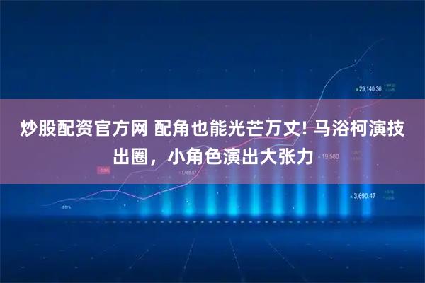 炒股配资官方网 配角也能光芒万丈! 马浴柯演技出圈，小角色演出大张力